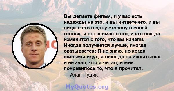 Вы делаете фильм, и у вас есть надежды на это, и вы читаете его, и вы видите его в одну сторону в своей голове, и вы снимаете его, и это всегда изменится с того, что вы начали. Иногда получается лучше, иногда