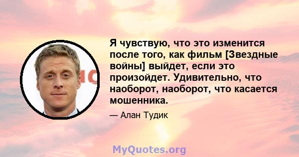 Я чувствую, что это изменится после того, как фильм [Звездные войны] выйдет, если это произойдет. Удивительно, что наоборот, наоборот, что касается мошенника.