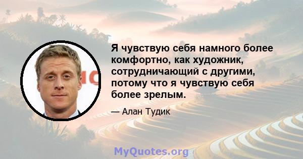 Я чувствую себя намного более комфортно, как художник, сотрудничающий с другими, потому что я чувствую себя более зрелым.