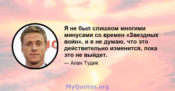 Я не был слишком многими минусами со времен «Звездных войн», и я не думаю, что это действительно изменится, пока это не выйдет.