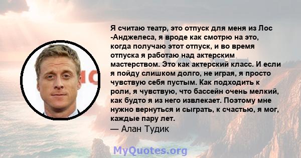 Я считаю театр, это отпуск для меня из Лос -Анджелеса, я вроде как смотрю на это, когда получаю этот отпуск, и во время отпуска я работаю над актерским мастерством. Это как актерский класс. И если я пойду слишком долго, 