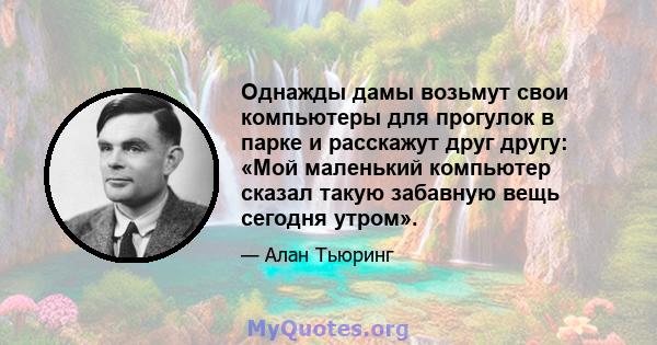 Однажды дамы возьмут свои компьютеры для прогулок в парке и расскажут друг другу: «Мой маленький компьютер сказал такую ​​забавную вещь сегодня утром».