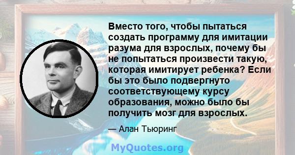 Вместо того, чтобы пытаться создать программу для имитации разума для взрослых, почему бы не попытаться произвести такую, которая имитирует ребенка? Если бы это было подвергнуто соответствующему курсу образования, можно 