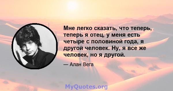 Мне легко сказать, что теперь, теперь я отец, у меня есть четыре с половиной года, я другой человек. Ну, я все же человек, но я другой.