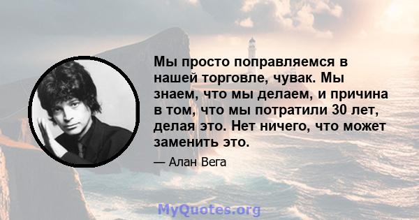 Мы просто поправляемся в нашей торговле, чувак. Мы знаем, что мы делаем, и причина в том, что мы потратили 30 лет, делая это. Нет ничего, что может заменить это.