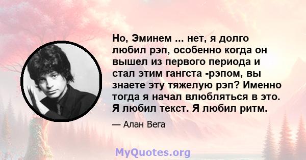 Но, Эминем ... нет, я долго любил рэп, особенно когда он вышел из первого периода и стал этим гангста -рэпом, вы знаете эту тяжелую рэп? Именно тогда я начал влюбляться в это. Я любил текст. Я любил ритм.