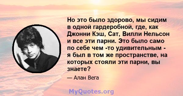 Но это было здорово, мы сидим в одной гардеробной, где, как Джонни Кэш, Сат, Вилли Нельсон и все эти парни. Это было само по себе чем -то удивительным - я был в том же пространстве, на которых стояли эти парни, вы