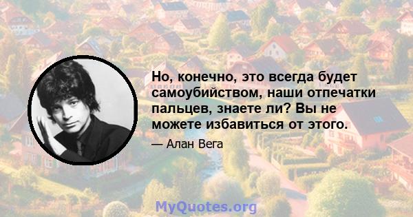 Но, конечно, это всегда будет самоубийством, наши отпечатки пальцев, знаете ли? Вы не можете избавиться от этого.