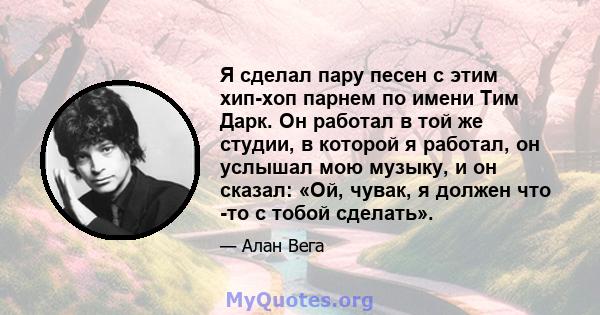 Я сделал пару песен с этим хип-хоп парнем по имени Тим Дарк. Он работал в той же студии, в которой я работал, он услышал мою музыку, и он сказал: «Ой, чувак, я должен что -то с тобой сделать».