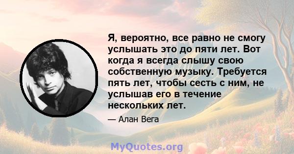 Я, вероятно, все равно не смогу услышать это до пяти лет. Вот когда я всегда слышу свою собственную музыку. Требуется пять лет, чтобы сесть с ним, не услышав его в течение нескольких лет.