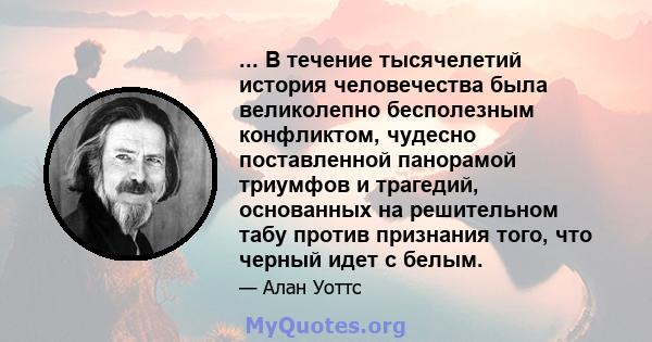 ... В течение тысячелетий история человечества была великолепно бесполезным конфликтом, чудесно поставленной панорамой триумфов и трагедий, основанных на решительном табу против признания того, что черный идет с белым.