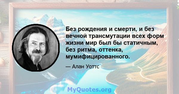 Без рождения и смерти, и без вечной трансмутации всех форм жизни мир был бы статичным, без ритма, оттенка, мумифицированного.