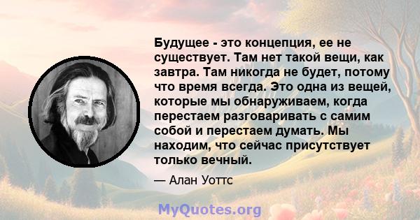 Будущее - это концепция, ее не существует. Там нет такой вещи, как завтра. Там никогда не будет, потому что время всегда. Это одна из вещей, которые мы обнаруживаем, когда перестаем разговаривать с самим собой и