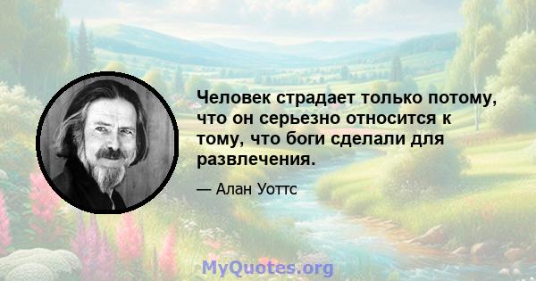 Человек страдает только потому, что он серьезно относится к тому, что боги сделали для развлечения.