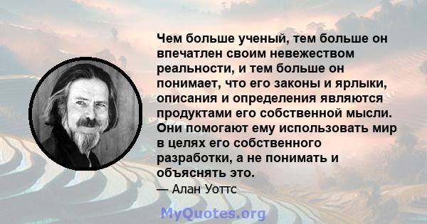 Чем больше ученый, тем больше он впечатлен своим невежеством реальности, и тем больше он понимает, что его законы и ярлыки, описания и определения являются продуктами его собственной мысли. Они помогают ему использовать 