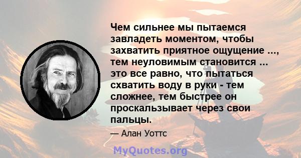 Чем сильнее мы пытаемся завладеть моментом, чтобы захватить приятное ощущение ..., тем неуловимым становится ... это все равно, что пытаться схватить воду в руки - тем сложнее, тем быстрее он проскальзывает через свои