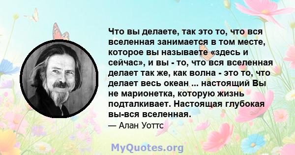 Что вы делаете, так это то, что вся вселенная занимается в том месте, которое вы называете «здесь и сейчас», и вы - то, что вся вселенная делает так же, как волна - это то, что делает весь океан ... настоящий Вы не