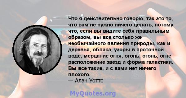 Что я действительно говорю, так это то, что вам не нужно ничего делать, потому что, если вы видите себя правильным образом, вы все столько же необычайного явления природы, как и деревья, облака, узоры в проточной воде,