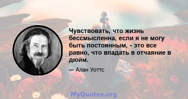 Чувствовать, что жизнь бессмысленна, если я не могу быть постоянным, - это все равно, что впадать в отчаяние в дюйм.