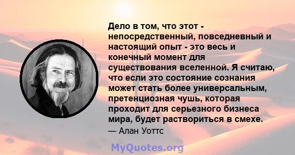 Дело в том, что этот - непосредственный, повседневный и настоящий опыт - это весь и конечный момент для существования вселенной. Я считаю, что если это состояние сознания может стать более универсальным, претенциозная