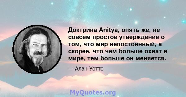 Доктрина Anitya, опять же, не совсем простое утверждение о том, что мир непостоянный, а скорее, что чем больше охват в мире, тем больше он меняется.