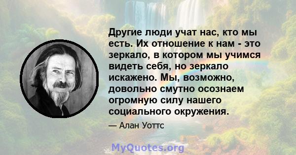 Другие люди учат нас, кто мы есть. Их отношение к нам - это зеркало, в котором мы учимся видеть себя, но зеркало искажено. Мы, возможно, довольно смутно осознаем огромную силу нашего социального окружения.