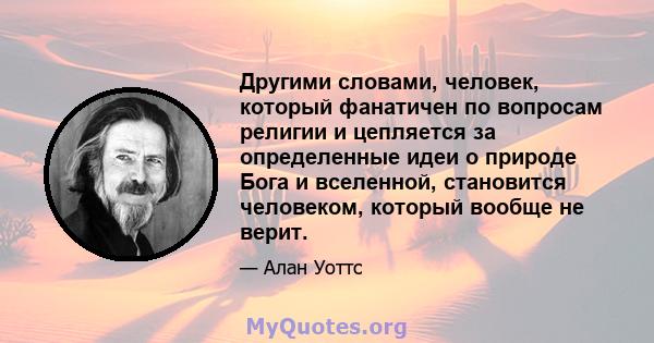 Другими словами, человек, который фанатичен по вопросам религии и цепляется за определенные идеи о природе Бога и вселенной, становится человеком, который вообще не верит.