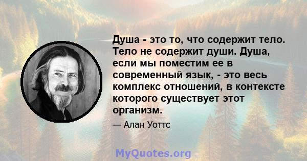 Душа - это то, что содержит тело. Тело не содержит души. Душа, если мы поместим ее в современный язык, - это весь комплекс отношений, в контексте которого существует этот организм.