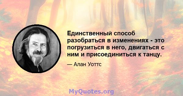 Единственный способ разобраться в изменениях - это погрузиться в него, двигаться с ним и присоединиться к танцу.