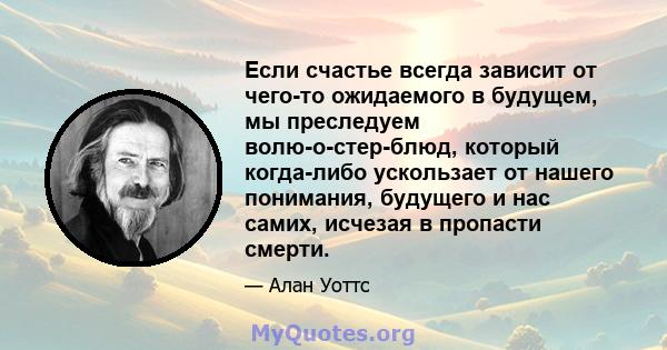 Если счастье всегда зависит от чего-то ожидаемого в будущем, мы преследуем волю-о-стер-блюд, который когда-либо ускользает от нашего понимания, будущего и нас самих, исчезая в пропасти смерти.