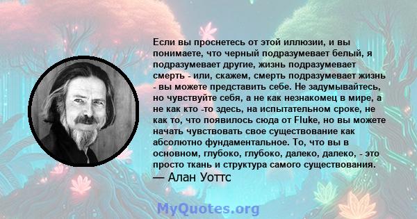 Если вы проснетесь от этой иллюзии, и вы понимаете, что черный подразумевает белый, я подразумевает другие, жизнь подразумевает смерть - или, скажем, смерть подразумевает жизнь - вы можете представить себе. Не