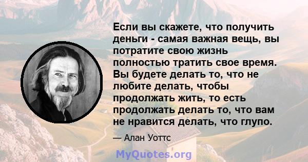 Если вы скажете, что получить деньги - самая важная вещь, вы потратите свою жизнь полностью тратить свое время. Вы будете делать то, что не любите делать, чтобы продолжать жить, то есть продолжать делать то, что вам не