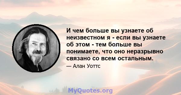 И чем больше вы узнаете об неизвестном я - если вы узнаете об этом - тем больше вы понимаете, что оно неразрывно связано со всем остальным.