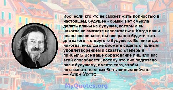 Ибо, если кто -то не сможет жить полностью в настоящем, будущее - обман. Нет смысла делать планы на будущее, которым вы никогда не сможете наслаждаться. Когда ваши планы созревают, вы все равно будете жить для какого