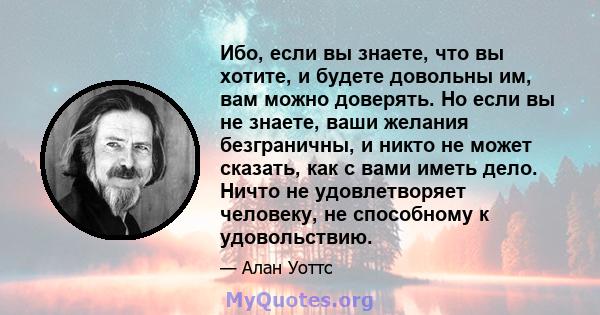 Ибо, если вы знаете, что вы хотите, и будете довольны им, вам можно доверять. Но если вы не знаете, ваши желания безграничны, и никто не может сказать, как с вами иметь дело. Ничто не удовлетворяет человеку, не