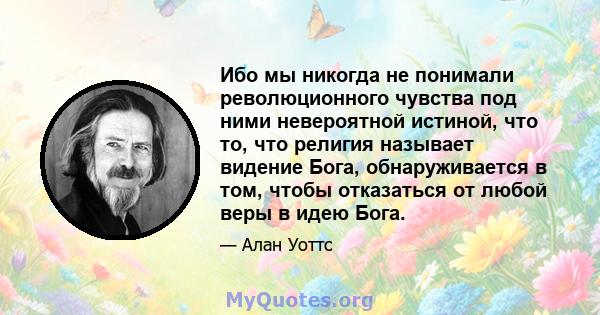 Ибо мы никогда не понимали революционного чувства под ними невероятной истиной, что то, что религия называет видение Бога, обнаруживается в том, чтобы отказаться от любой веры в идею Бога.