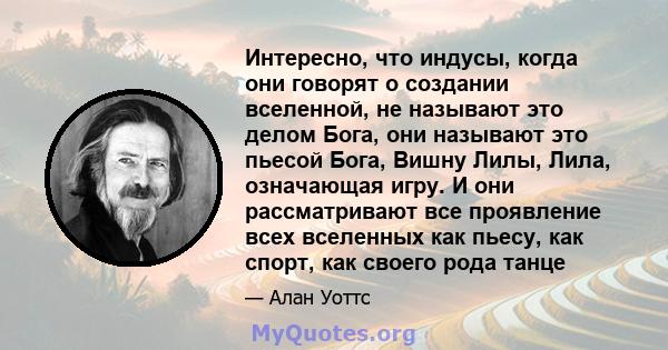 Интересно, что индусы, когда они говорят о создании вселенной, не называют это делом Бога, они называют это пьесой Бога, Вишну Лилы, Лила, означающая игру. И они рассматривают все проявление всех вселенных как пьесу,