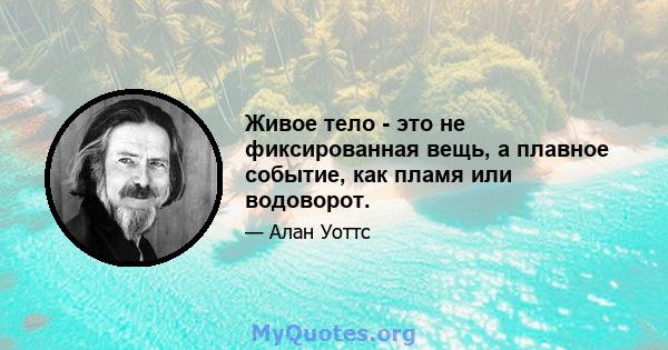 Живое тело - это не фиксированная вещь, а плавное событие, как пламя или водоворот.