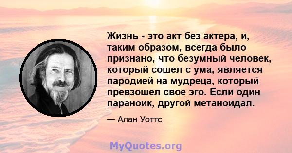 Жизнь - это акт без актера, и, таким образом, всегда было признано, что безумный человек, который сошел с ума, является пародией на мудреца, который превзошел свое эго. Если один параноик, другой метаноидал.