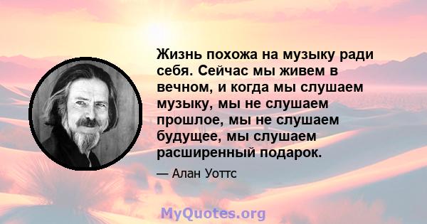 Жизнь похожа на музыку ради себя. Сейчас мы живем в вечном, и когда мы слушаем музыку, мы не слушаем прошлое, мы не слушаем будущее, мы слушаем расширенный подарок.