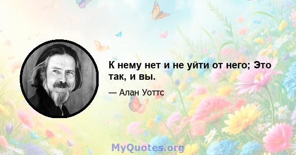 К нему нет и не уйти от него; Это так, и вы.