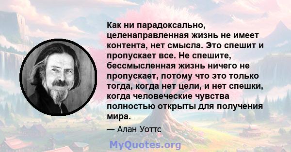 Как ни парадоксально, целенаправленная жизнь не имеет контента, нет смысла. Это спешит и пропускает все. Не спешите, бессмысленная жизнь ничего не пропускает, потому что это только тогда, когда нет цели, и нет спешки,