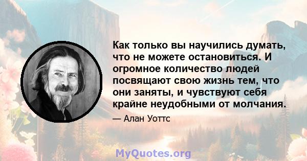 Как только вы научились думать, что не можете остановиться. И огромное количество людей посвящают свою жизнь тем, что они заняты, и чувствуют себя крайне неудобными от молчания.