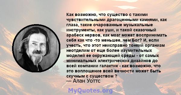 Как возможно, что существо с такими чувствительными драгоценными камнями, как глаза, такие очарованные музыкальные инструменты, как уши, и такой сказочный арабеск нервов, как мозг может воспринимать себя как что -то