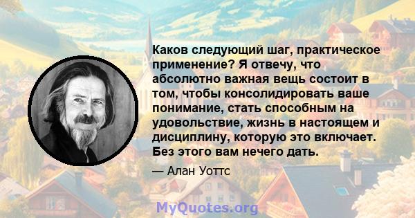 Каков следующий шаг, практическое применение? Я отвечу, что абсолютно важная вещь состоит в том, чтобы консолидировать ваше понимание, стать способным на удовольствие, жизнь в настоящем и дисциплину, которую это