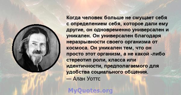 Когда человек больше не смущает себя с определением себя, которое дали ему другие, он одновременно универсален и уникален. Он универсален благодаря неразрывности своего организма от космоса. Он уникален тем, что он