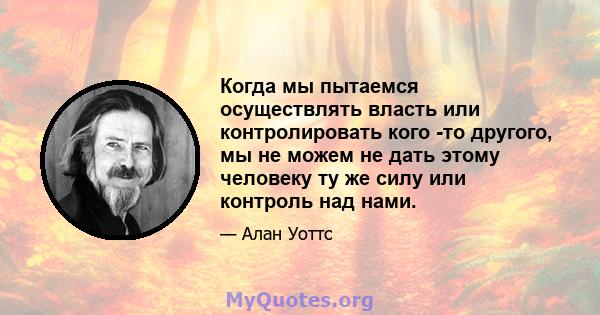 Когда мы пытаемся осуществлять власть или контролировать кого -то другого, мы не можем не дать этому человеку ту же силу или контроль над нами.