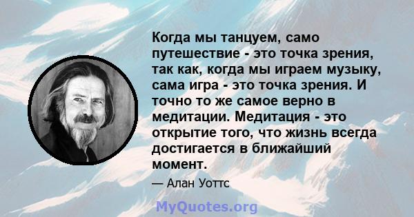 Когда мы танцуем, само путешествие - это точка зрения, так как, когда мы играем музыку, сама игра - это точка зрения. И точно то же самое верно в медитации. Медитация - это открытие того, что жизнь всегда достигается в