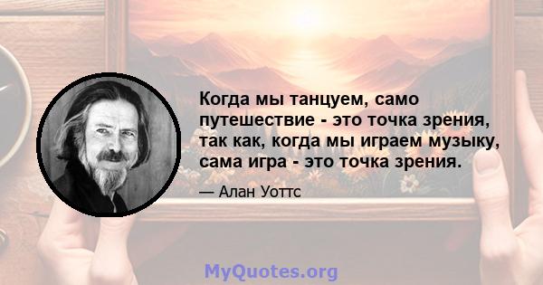 Когда мы танцуем, само путешествие - это точка зрения, так как, когда мы играем музыку, сама игра - это точка зрения.