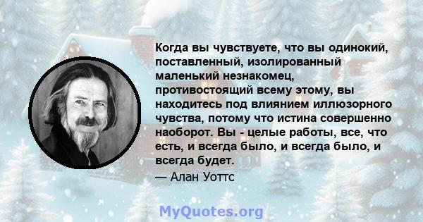 Когда вы чувствуете, что вы одинокий, поставленный, изолированный маленький незнакомец, противостоящий всему этому, вы находитесь под влиянием иллюзорного чувства, потому что истина совершенно наоборот. Вы - целые